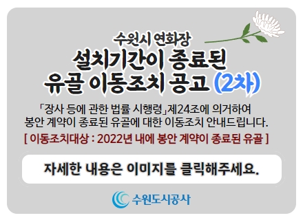 수원시 연화장, 설치기간이 종료된 유골 이동조치 공고(2차), 장사 등에 관한 법률 시행령 제24조에 의거하여 봉안 계약이 종료된 유골에 대한 이동조치 안내드립니다. 이동조치대상: 2022년 내에 봉안 계약이 종료된 유골, 자세한 내용은 이미지를 클릭해주세요.
